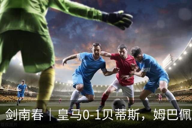 剑南春｜皇马0-1贝蒂斯，姆巴佩失点+失良机，埃斯皮破门被吹